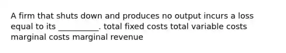 A firm that shuts down and produces no output incurs a loss equal to its __________. total fixed costs total variable costs marginal costs marginal revenue