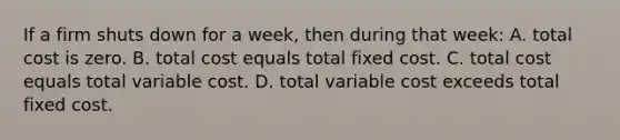 If a firm shuts down for a week, then during that week: A. total cost is zero. B. total cost equals total fixed cost. C. total cost equals total variable cost. D. total variable cost exceeds total fixed cost.