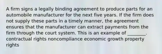 A firm signs a legally binding agreement to produce parts for an automobile manufacturer for the next five years. If the firm does not supply these parts in a timely manner, the agreement ensures that the manufacturer can extract payments from the firm through the court system. This is an example of ________. contractual rights noncompliance economic growth property rights