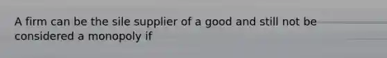 A firm can be the sile supplier of a good and still not be considered a monopoly if