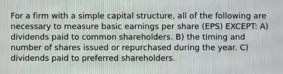 For a firm with a simple capital structure, all of the following are necessary to measure basic earnings per share (EPS) EXCEPT: A) dividends paid to common shareholders. B) the timing and number of shares issued or repurchased during the year. C) dividends paid to preferred shareholders.