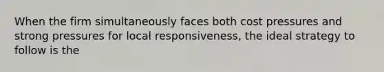 When the firm simultaneously faces both cost pressures and strong pressures for local responsiveness, the ideal strategy to follow is the