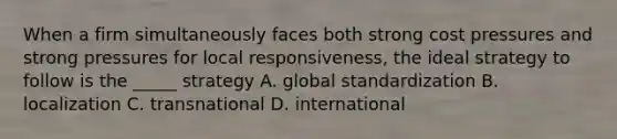 When a firm simultaneously faces both strong cost pressures and strong pressures for local responsiveness, the ideal strategy to follow is the _____ strategy A. global standardization B. localization C. transnational D. international