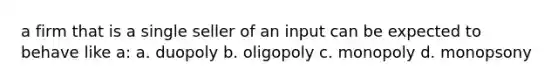 a firm that is a single seller of an input can be expected to behave like a: a. duopoly b. oligopoly c. monopoly d. monopsony