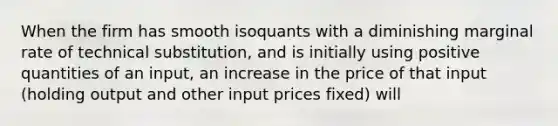 When the firm has smooth isoquants with a diminishing marginal rate of technical substitution, and is initially using positive quantities of an input, an increase in the price of that input (holding output and other input prices fixed) will