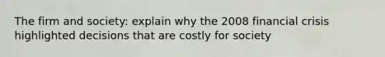 The firm and society: explain why the 2008 financial crisis highlighted decisions that are costly for society
