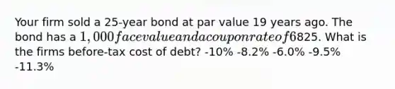 Your firm sold a 25-year bond at par value 19 years ago. The bond has a 1,000 face value and a coupon rate of 6%. The coupons are pald annually. The bond currently sells for825. What is the firms before-tax cost of debt? -10% -8.2% -6.0% -9.5% -11.3%