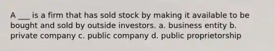 A ___ is a firm that has sold stock by making it available to be bought and sold by outside investors. a. business entity b. private company c. public company d. public proprietorship