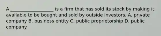 A ___________________ is a firm that has sold its stock by making it available to be bought and sold by outside investors. A. private company B. business entity C. public proprietorship D. public company