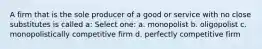 A firm that is the sole producer of a good or service with no close substitutes is called a: Select one: a. monopolist b. oligopolist c. monopolistically competitive firm d. perfectly competitive firm