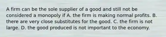 A firm can be the sole supplier of a good and still not be considered a monopoly if A. the firm is making normal profits. B. there are very close substitutes for the good. C. the firm is not large. D. the good produced is not important to the economy.