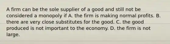 A firm can be the sole supplier of a good and still not be considered a monopoly if A. the firm is making normal profits. B. there are very close substitutes for the good. C. the good produced is not important to the economy. D. the firm is not large.