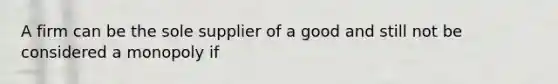 A firm can be the sole supplier of a good and still not be considered a monopoly if