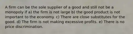 A firm can be the sole supplier of a good and still not be a monopoly if a) the firm is not large b) the good product is not important to the economy. c) There are close substitutes for the good. d) The firm is not making excessive profits. e) There is no price discrimination.