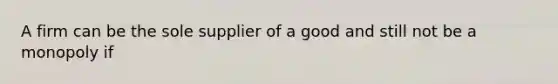 A firm can be the sole supplier of a good and still not be a monopoly if