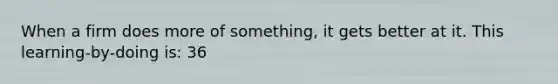 When a firm does more of something, it gets better at it. This learning-by-doing is: 36