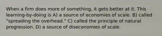 When a firm does more of something, it gets better at it. This learning-by-doing is A) a source of economies of scale. B) called "spreading the overhead." C) called the principle of natural progression. D) a source of diseconomies of scale.