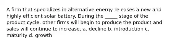 A firm that specializes in alternative energy releases a new and highly efficient solar battery. During the _____ stage of the product cycle, other firms will begin to produce the product and sales will continue to increase. a. decline b. introduction c. maturity d. growth