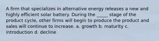 A firm that specializes in alternative energy releases a new and highly efficient solar battery. During the _____ stage of the product cycle, other firms will begin to produce the product and sales will continue to increase. a. growth b. maturity c. introduction d. decline