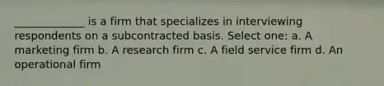 _____________ is a firm that specializes in interviewing respondents on a subcontracted basis. Select one: a. A marketing firm b. A research firm c. A field service firm d. An operational firm