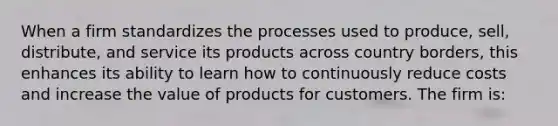 When a firm standardizes the processes used to produce, sell, distribute, and service its products across country borders, this enhances its ability to learn how to continuously reduce costs and increase the value of products for customers. The firm is: