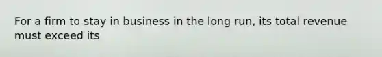For a firm to stay in business in the long run, its total revenue must exceed its