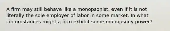 A firm may still behave like a monopsonist, even if it is not literally the sole employer of labor in some market. In what circumstances might a firm exhibit some monopsony power?