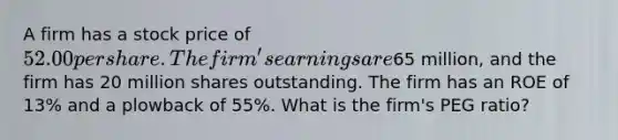 A firm has a stock price of 52.00 per share. The firm's earnings are65 million, and the firm has 20 million shares outstanding. The firm has an ROE of 13% and a plowback of 55%. What is the firm's PEG ratio?