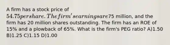 A firm has a stock price of 54.75 per share. The firm's earnings are75 million, and the firm has 20 million shares outstanding. The firm has an ROE of 15% and a plowback of 65%. What is the firm's PEG ratio? A)1.50 B)1.25 C)1.15 D)1.00