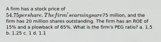 A firm has a stock price of 54.75 per share. The firm's earnings are75 million, and the firm has 20 million shares outstanding. The firm has an ROE of 15% and a plowback of 65%. What is the firm's PEG ratio? a. 1.5 b. 1.25 c. 1 d. 1.1