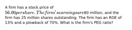 A firm has a stock price of 56.00 per share. The firm's earnings are80 million, and the firm has 25 million shares outstanding. The firm has an ROE of 13% and a plowback of 70%. What is the firm's PEG ratio?