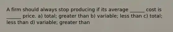 A firm should always stop producing if its average ______ cost is ______ price. a) total; greater than b) variable; less than c) total; less than d) variable; greater than