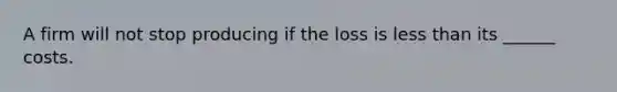 A firm will not stop producing if the loss is less than its ______ costs.