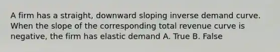 A firm has a straight, downward sloping inverse demand curve. When the slope of the corresponding total revenue curve is negative, the firm has elastic demand A. True B. False