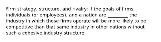 Firm strategy, structure, and rivalry: If the goals of firms, individuals (or employees), and a nation are _________ the industry in which these firms operate will be more likely to be competitive than that same industry in other nations without such a cohesive industry structure.