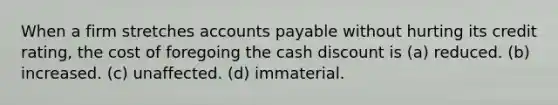 When a firm stretches accounts payable without hurting its credit rating, the cost of foregoing the cash discount is (a) reduced. (b) increased. (c) unaffected. (d) immaterial.