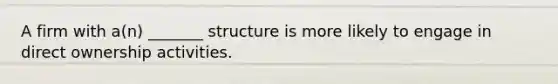 A firm with a(n) _______ structure is more likely to engage in direct ownership activities.