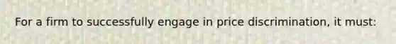 For a firm to successfully engage in price discrimination, it must: