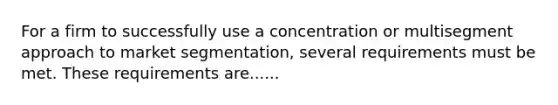 For a firm to successfully use a concentration or multisegment approach to market segmentation, several requirements must be met. These requirements are......