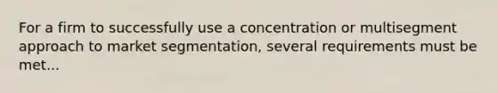 For a firm to successfully use a concentration or multisegment approach to market segmentation, several requirements must be met...