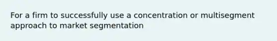 For a firm to successfully use a concentration or multisegment approach to market segmentation