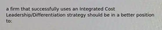 a firm that successfully uses an Integrated Cost Leadership/Differentiation strategy should be in a better position to: