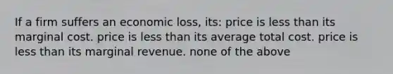 If a firm suffers an economic loss, its: price is less than its marginal cost. price is less than its average total cost. price is less than its marginal revenue. none of the above