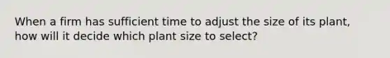 When a firm has sufficient time to adjust the size of its plant, how will it decide which plant size to select?