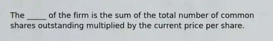 The _____ of the firm is the sum of the total number of common shares outstanding multiplied by the current price per share.