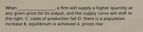 When __________________, a firm will supply a higher quantity at any given price for its output, and the supply curve will shift to the right. C. costs of production fall D. there is a population increase B. equilibrium is achieved A. prices rise