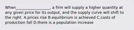 When__________________, a firm will supply a higher quantity at any given price for its output, and the supply curve will shift to the right. A.prices rise B.equilibrium is achieved C.costs of production fall D.there is a population increase