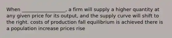 When __________________, a firm will supply a higher quantity at any given price for its output, and the supply curve will shift to the right. costs of production fall equilibrium is achieved there is a population increase prices rise