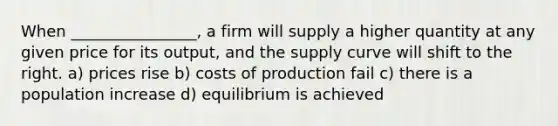 When ________________, a firm will supply a higher quantity at any given price for its output, and the supply curve will shift to the right. a) prices rise b) costs of production fail c) there is a population increase d) equilibrium is achieved