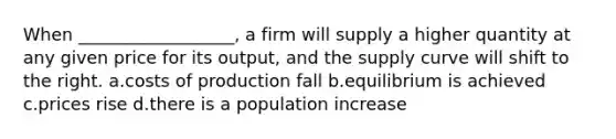 When __________________, a firm will supply a higher quantity at any given price for its output, and the supply curve will shift to the right. a.costs of production fall b.equilibrium is achieved c.prices rise d.there is a population increase